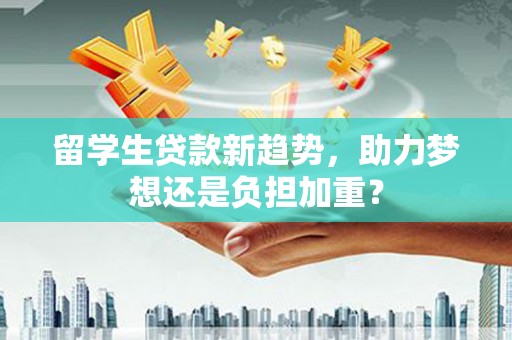 子长留学生贷款新趋势，助力梦想还是负担加重？
